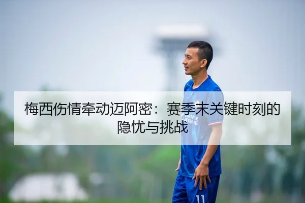 梅西伤情牵动迈阿密：赛季末关键时刻的隐忧与挑战