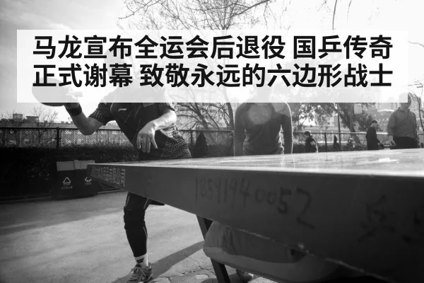 马龙宣布全运会后退役 国乒传奇正式谢幕 致敬永远的六边形战士